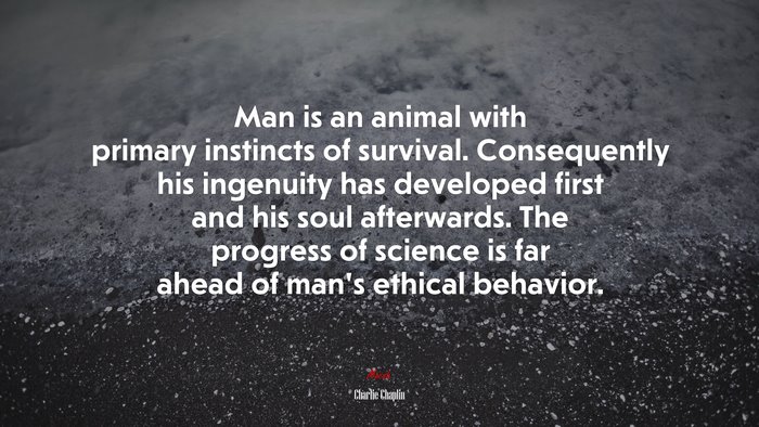 Man is an animal with primary instincts of survival. Consequently his ingenuity has developed first and his soul afterwards. The progress of science is far ahead of man’s ethical behavior. | Charlie Chaplin quote