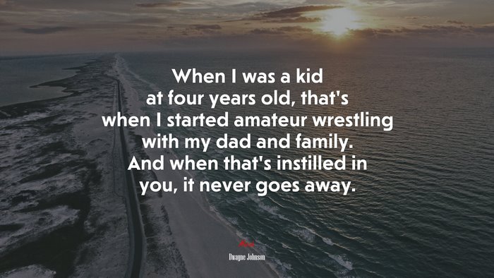 When I was a kid at four years old, that’s when I started amateur wrestling with my dad and family. And when that’s instilled in you, it never goes away. | Dwayne Johnson quote