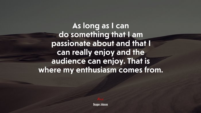 As long as I can do something that I am passionate about and that I can really enjoy and the audience can enjoy. That is where my enthusiasm comes from. | Dwayne Johnson quote