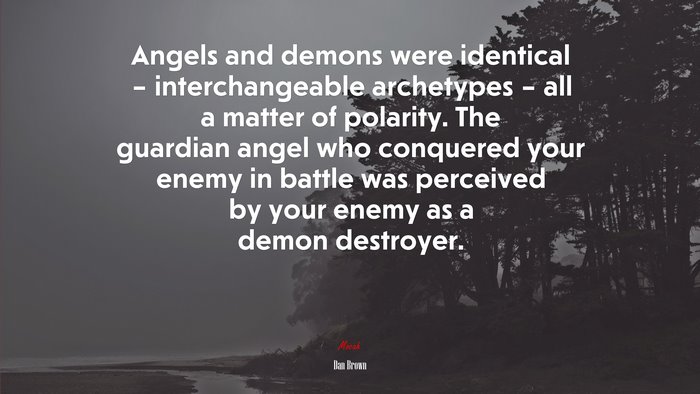 Angels and demons were identical – interchangeable archetypes – all a matter of polarity. The guardian angel who conquered your enemy in battle was perceived by your enemy as a demon destroyer. | Dan Brown quote