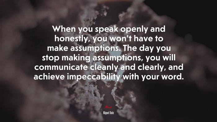 When you speak openly and honestly, you won’t have to make assumptions. The day you stop making assumptions, you will communicate cleanly and clearly, and achieve impeccability with your word. | Miguel Ruiz quote