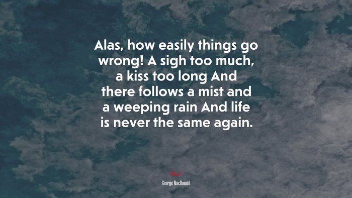 Alas, how easily things go wrong! A sigh too much, a kiss too long And there follows a mist and a weeping rain And life is never the same again. | George MacDonald quote