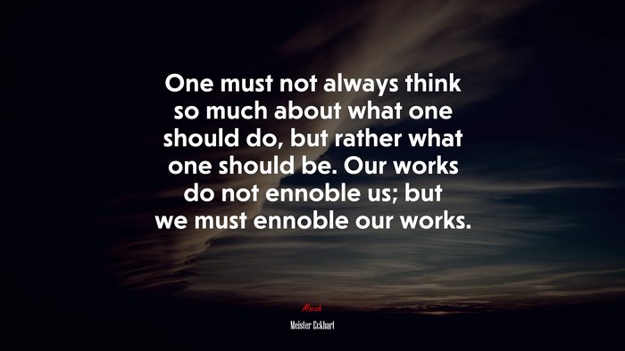 One must not always think so much about what one should do, but rather what one should be. Our works do not ennoble us; but we must ennoble our works. | Meister Eckhart quote