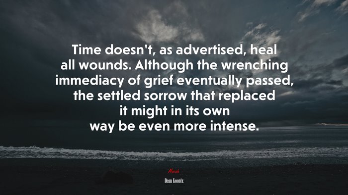 Time doesn’t, as advertised, heal all wounds. Although the wrenching immediacy of grief eventually passed, the settled sorrow that replaced it might in its own way be even more intense. | Dean Koontz quote