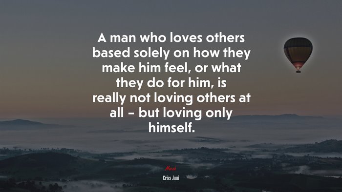A man who loves others based solely on how they make him feel, or what they do for him, is really not loving others at all – but loving only himself. | Criss Jami quote