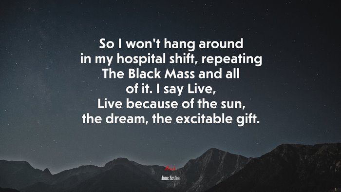 So I won’t hang around in my hospital shift, repeating The Black Mass and all of it. I say Live, Live because of the sun, the dream, the excitable gift. | Anne Sexton quote