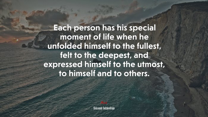 Each person has his special moment of life when he unfolded himself to the fullest, felt to the deepest, and expressed himself to the utmost, to himself and to others. | Aleksandr Solzhenitsyn quote