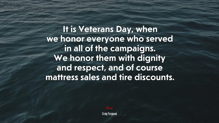 It is Veterans Day, when we honor everyone who served in all of the campaigns. We honor them with dignity and respect, and of course mattress sales and tire discounts. | Craig Ferguson quote