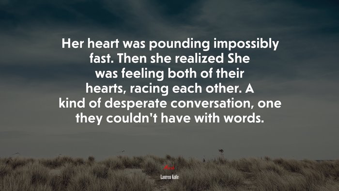 Her heart was pounding impossibly fast. Then she realized She was feeling both of their hearts, racing each other. A kind of desperate conversation, one they couldn’t have with words. | Lauren Kate quote