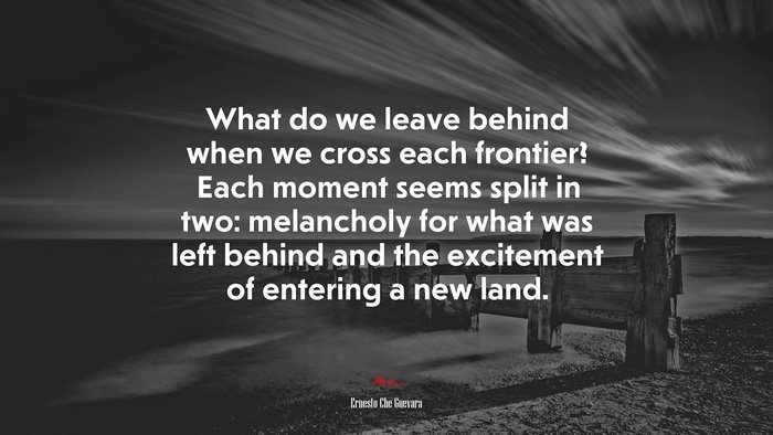 What do we leave behind when we cross each frontier? Each moment seems split in two: melancholy for what was left behind and the excitement of entering a new land. | Ernesto Che Guevara quote