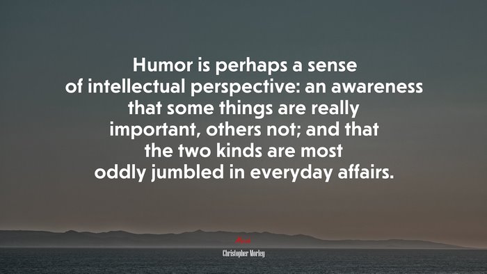 Humor is perhaps a sense of intellectual perspective: an awareness that some things are really important, others not; and that the two kinds are most oddly jumbled in everyday affairs. | Christopher Morley quote