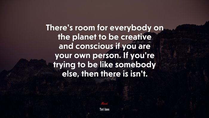 There’s room for everybody on the planet to be creative and conscious if you are your own person. If you’re trying to be like somebody else, then there is isn’t. | Tori Amos quote