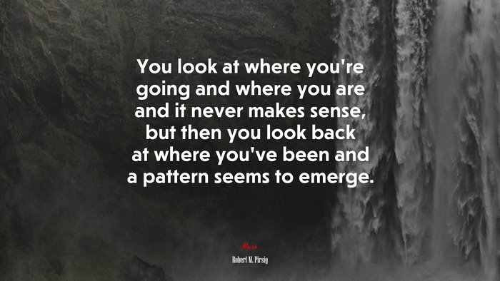 You look at where you’re going and where you are and it never makes sense, but then you look back at where you’ve been and a pattern seems to emerge. | Robert M. Pirsig quote