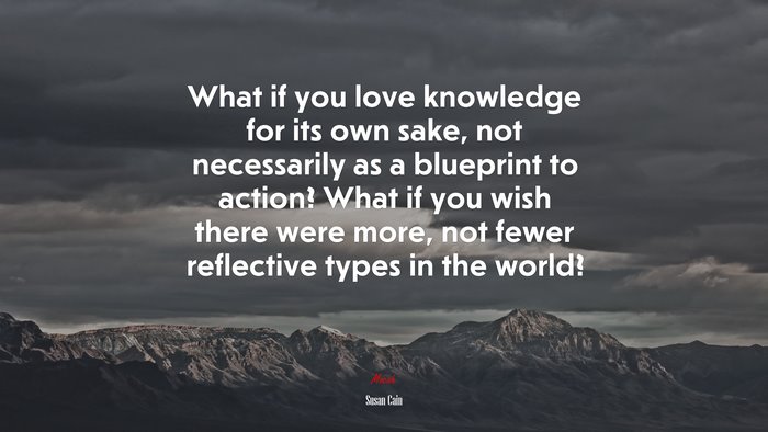 What if you love knowledge for its own sake, not necessarily as a blueprint to action? What if you wish there were more, not fewer reflective types in the world? | Susan Cain quote
