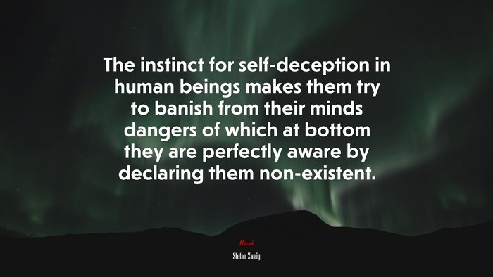 The instinct for self-deception in human beings makes them try to banish from their minds dangers of which at bottom they are perfectly aware by declaring them non-existent. | Stefan Zweig quote