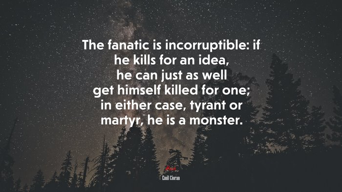 The fanatic is incorruptible: if he kills for an idea, he can just as well get himself killed for one; in either case, tyrant or martyr, he is a monster. | Emil Cioran quote