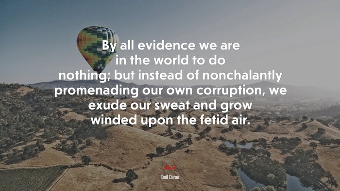 By all evidence we are in the world to do nothing; but instead of nonchalantly promenading our own corruption, we exude our sweat and grow winded upon the fetid air. | Emil Cioran quote