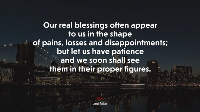 Our real blessings often appear to us in the shape of pains, losses and disappointments; but let us have patience and we soon shall see them in their proper figures. | Joseph Addison quote
