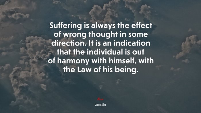 Suffering is always the effect of wrong thought in some direction. It is an indication that the individual is out of harmony with himself, with the Law of his being. | James Allen quote