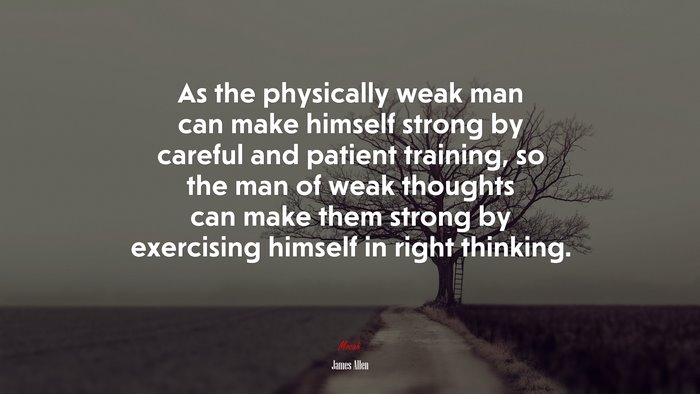 As the physically weak man can make himself strong by careful and patient training, so the man of weak thoughts can make them strong by exercising himself in right thinking. | James Allen quote