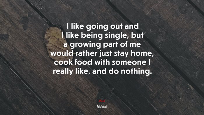 I like going out and I like being single, but a growing part of me would rather just stay home, cook food with someone I really like, and do nothing. | Aziz Ansari quote