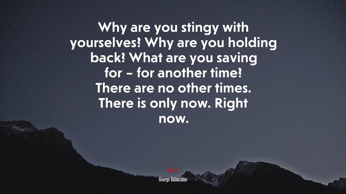Why are you stingy with yourselves? Why are you holding back? What are you saving for – for another time? There are no other times. There is only now. Right now. | George Balanchine quote