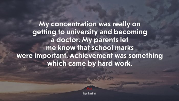 My concentration was really on getting to university and becoming a doctor. My parents let me know that school marks were important. Achievement was something which came by hard work. | Roger Bannister quote