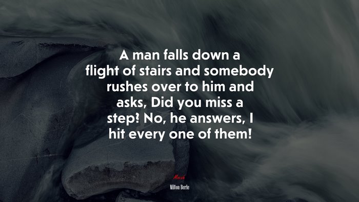 A man falls down a flight of stairs and somebody rushes over to him and asks, Did you miss a step? No, he answers, I hit every one of them! | Milton Berle quote