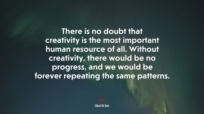 There is no doubt that creativity is the most important human resource of all. Without creativity, there would be no progress, and we would be forever repeating the same patterns. | Edward De Bono quote