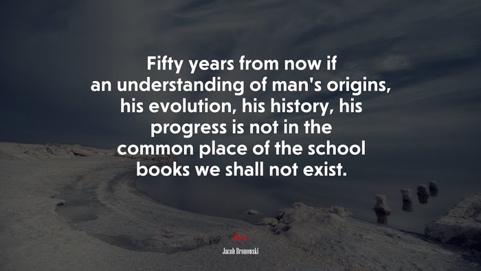 Fifty years from now if an understanding of man’s origins, his evolution, his history, his progress is not in the common place of the school books we shall not exist. | Jacob Bronowski quote