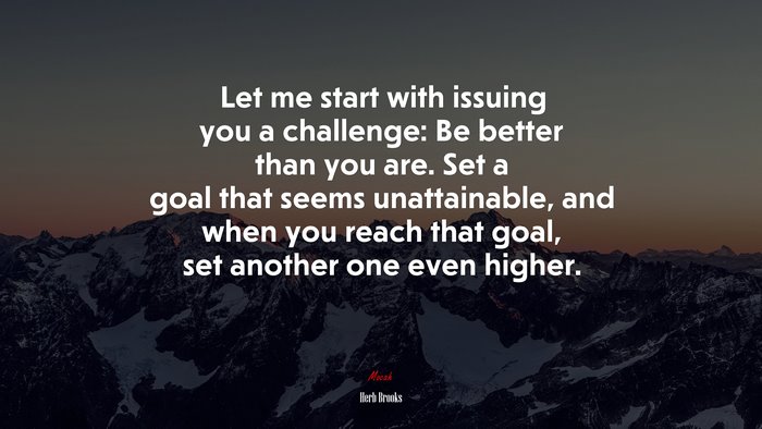 Let me start with issuing you a challenge: Be better than you are. Set a goal that seems unattainable, and when you reach that goal, set another one even higher. | Herb Brooks quote
