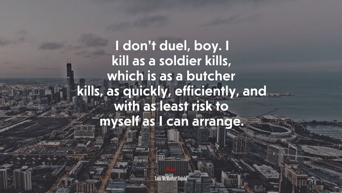 I don’t duel, boy. I kill as a soldier kills, which is as a butcher kills, as quickly, efficiently, and with as least risk to myself as I can arrange. | Lois McMaster Bujold quote