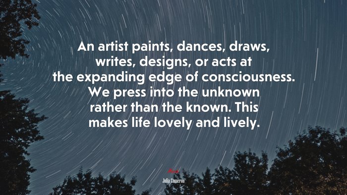 An artist paints, dances, draws, writes, designs, or acts at the expanding edge of consciousness. We press into the unknown rather than the known. This makes life lovely and lively. | Julia Cameron quote