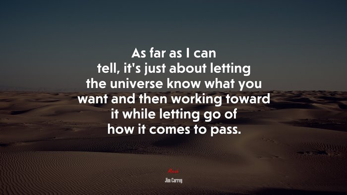 As far as I can tell, it’s just about letting the universe know what you want and then working toward it while letting go of how it comes to pass. | Jim Carrey quote