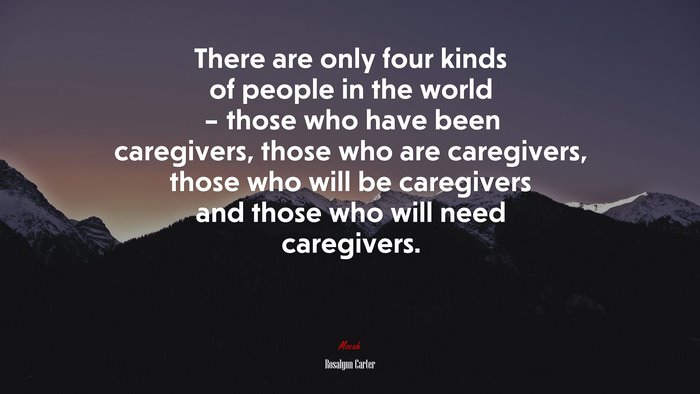 There are only four kinds of people in the world – those who have been caregivers, those who are caregivers, those who will be caregivers and those who will need caregivers. | Rosalynn Carter quote