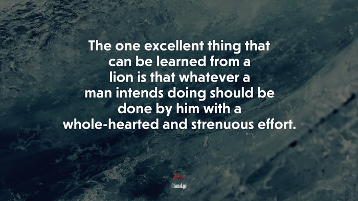 The one excellent thing that can be learned from a lion is that whatever a man intends doing should be done by him with a whole-hearted and strenuous effort. | Chanakya quote