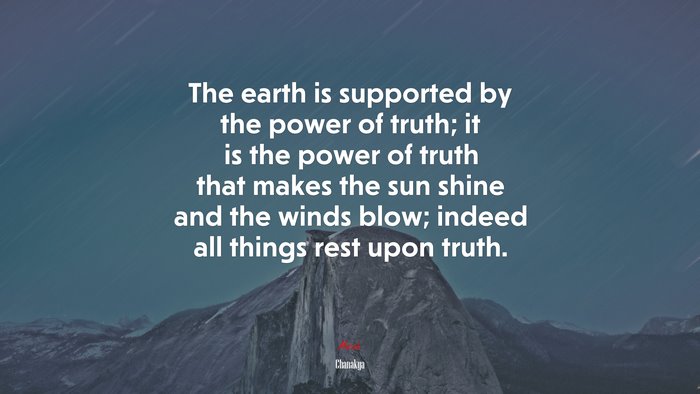The earth is supported by the power of truth; it is the power of truth that makes the sun shine and the winds blow; indeed all things rest upon truth. | Chanakya quote