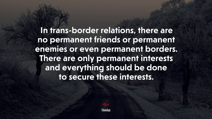 In trans-border relations, there are no permanent friends or permanent enemies or even permanent borders. There are only permanent interests and everything should be done to secure these interests. | Chanakya quote