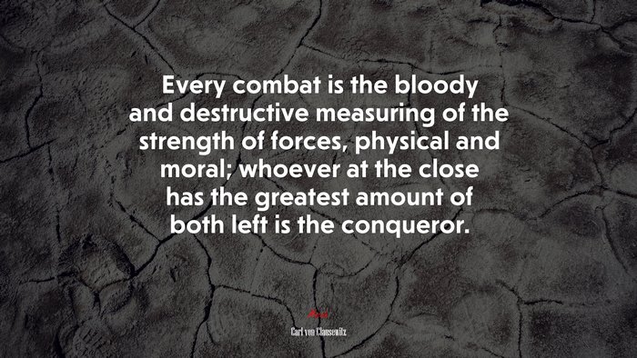 Every combat is the bloody and destructive measuring of the strength of forces, physical and moral; whoever at the close has the greatest amount of both left is the conqueror. | Carl von Clausewitz quote