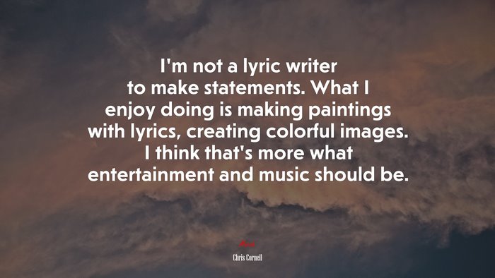 I’m not a lyric writer to make statements. What I enjoy doing is making paintings with lyrics, creating colorful images. I think that’s more what entertainment and music should be. | Chris Cornell quote