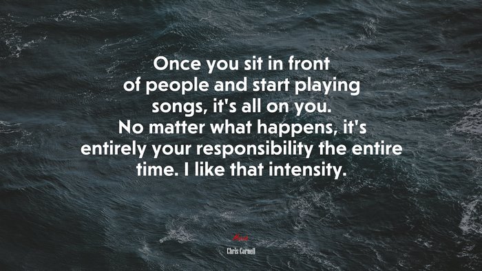 Once you sit in front of people and start playing songs, it’s all on you. No matter what happens, it’s entirely your responsibility the entire time. I like that intensity. | Chris Cornell quote