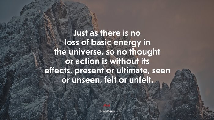 Just as there is no loss of basic energy in the universe, so no thought or action is without its effects, present or ultimate, seen or unseen, felt or unfelt. | Norman Cousins quote