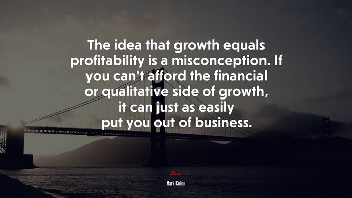 The idea that growth equals profitability is a misconception. If you can’t afford the financial or qualitative side of growth, it can just as easily put you out of business. | Mark Cuban quote