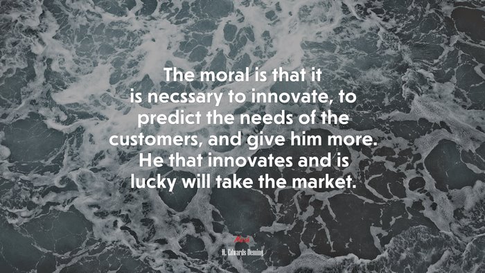The moral is that it is necssary to innovate, to predict the needs of the customers, and give him more. He that innovates and is lucky will take the market. | W. Edwards Deming quote