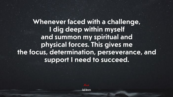Whenever faced with a challenge, I dig deep within myself and summon my spiritual and physical forces. This gives me the focus, determination, perseverance, and support I need to succeed. | Gail Devers quote