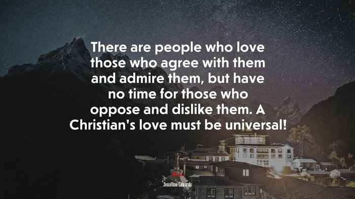 There are people who love those who agree with them and admire them, but have no time for those who oppose and dislike them. A Christian’s love must be universal! | Jonathan Edwards quote
