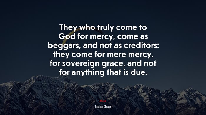 They who truly come to God for mercy, come as beggars, and not as creditors: they come for mere mercy, for sovereign grace, and not for anything that is due. | Jonathan Edwards quote
