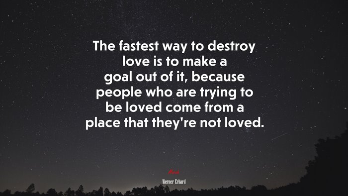 The fastest way to destroy love is to make a goal out of it, because people who are trying to be loved come from a place that they’re not loved. | Werner Erhard quote