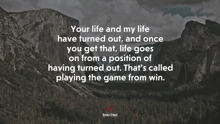 Your life and my life have turned out, and once you get that, life goes on from a position of having turned out. That’s called playing the game from win. | Werner Erhard quote