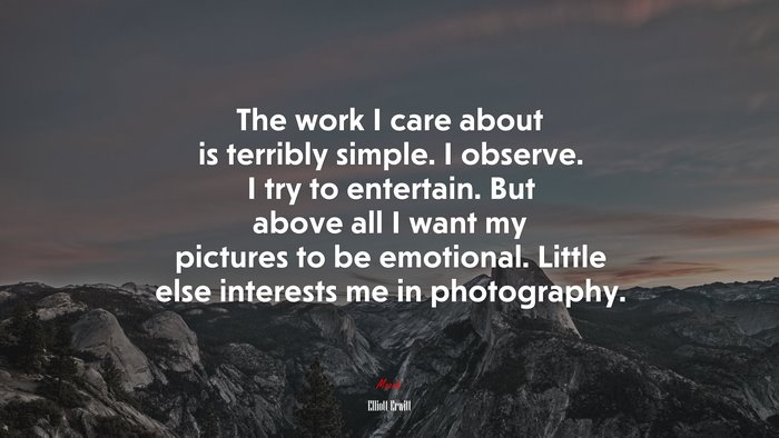 The work I care about is terribly simple. I observe. I try to entertain. But above all I want my pictures to be emotional. Little else interests me in photography. | Elliott Erwitt quote